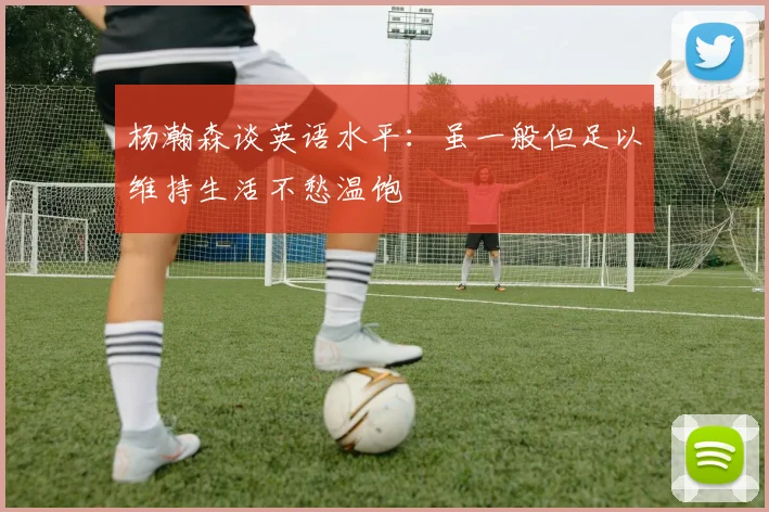 杨瀚森谈英语水平：虽一般但足以维持生活不愁温饱
