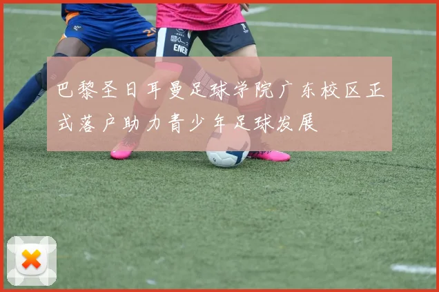 巴黎圣日耳曼足球学院广东校区正式落户助力青少年足球发展