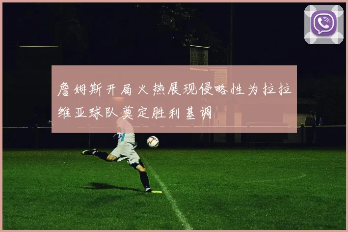 詹姆斯开局火热展现侵略性为拉拉维亚球队奠定胜利基调
