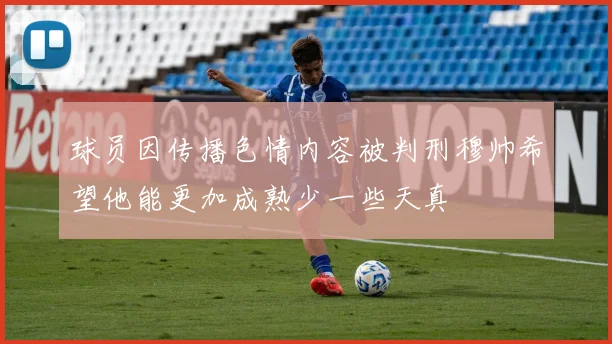 球员因传播色情内容被判刑穆帅希望他能更加成熟少一些天真