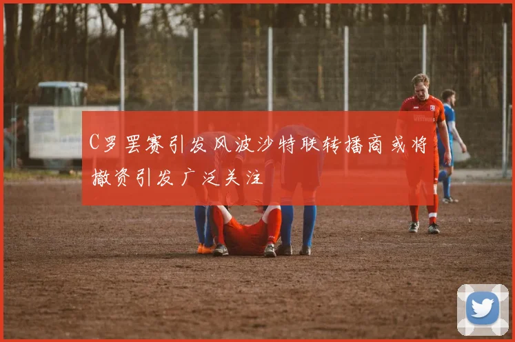 C罗罢赛引发风波沙特联转播商或将撤资引发广泛关注