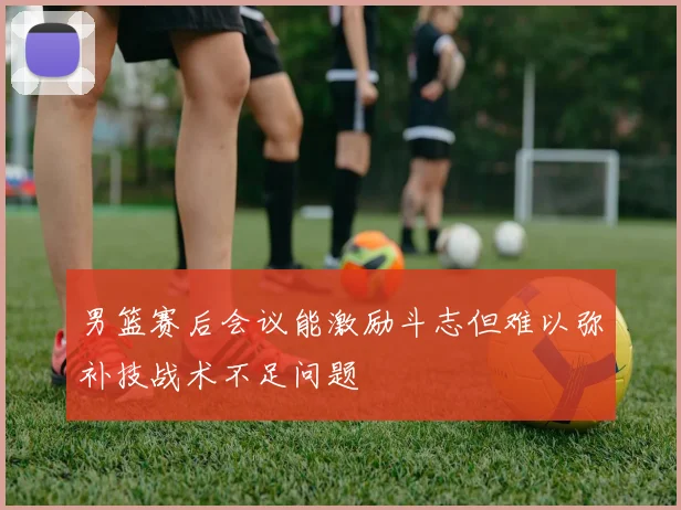 男篮赛后会议能激励斗志但难以弥补技战术不足问题