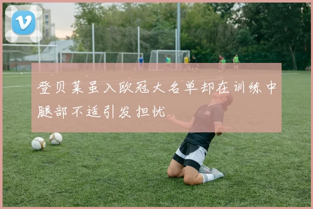 登贝莱虽入欧冠大名单却在训练中腿部不适引发担忧