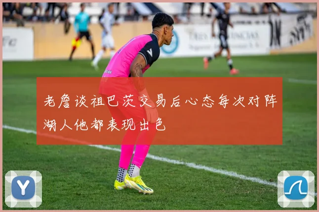 老詹谈祖巴茨交易后心态每次对阵湖人他都表现出色