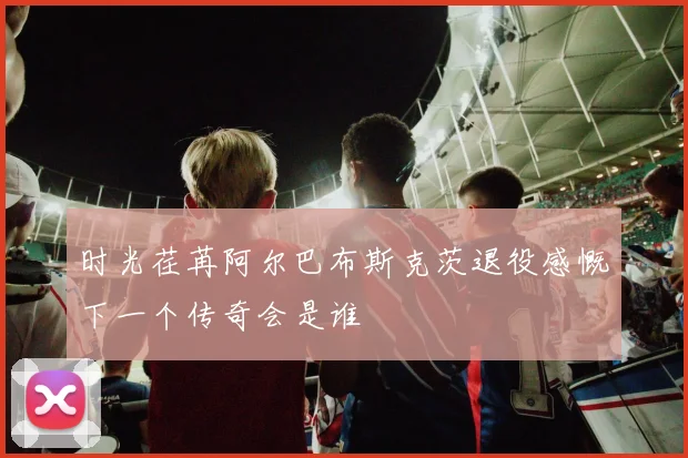 时光荏苒阿尔巴布斯克茨退役感慨下一个传奇会是谁