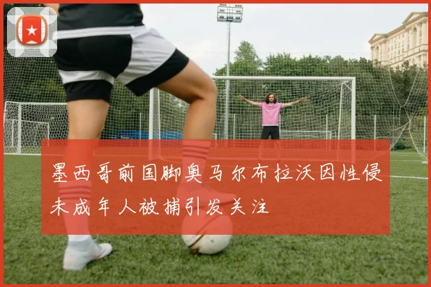 墨西哥前国脚奥马尔布拉沃因性侵未成年人被捕引发关注