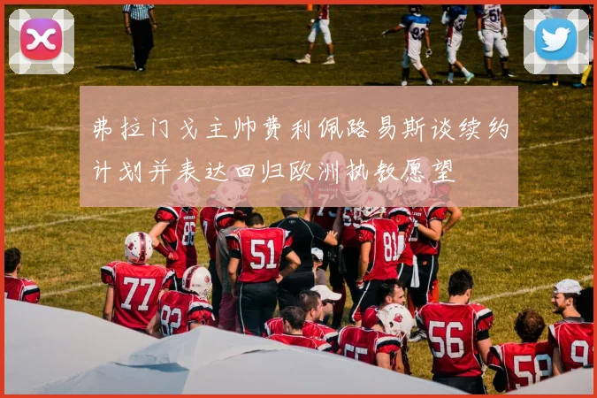 弗拉门戈主帅费利佩路易斯谈续约计划并表达回归欧洲执教愿望