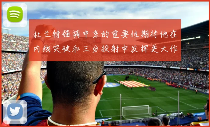 杜兰特强调申京的重要性期待他在内线突破和三分投射中发挥更大作用