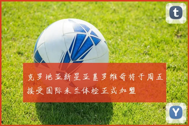 克罗地亚新星亚基罗维奇将于周五接受国际米兰体检正式加盟
