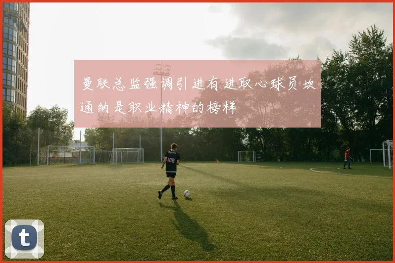 曼联总监强调引进有进取心球员坎通纳是职业精神的榜样