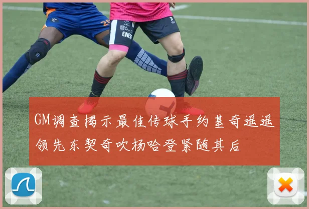 GM调查揭示最佳传球手约基奇遥遥领先东契奇吹杨哈登紧随其后