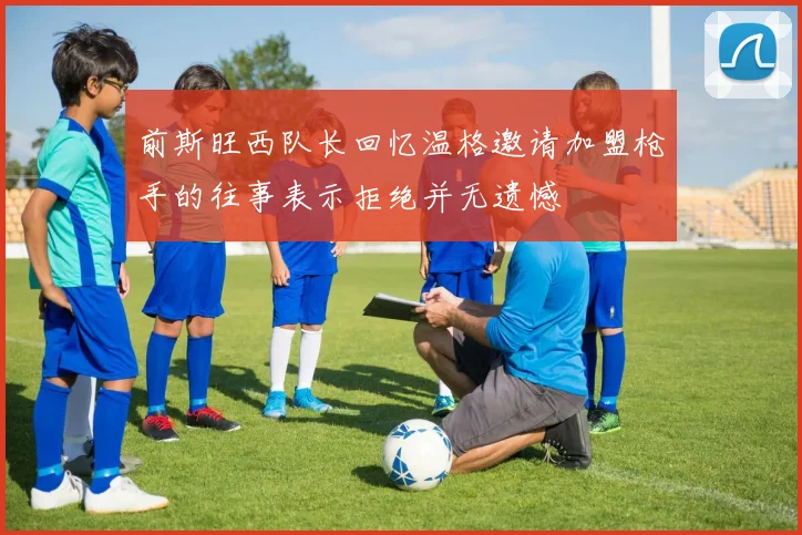 前斯旺西队长回忆温格邀请加盟枪手的往事表示拒绝并无遗憾