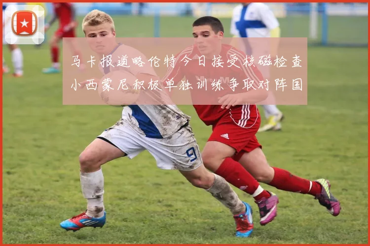 马卡报道略伦特今日接受核磁检查小西蒙尼积极单独训练争取对阵国米出场