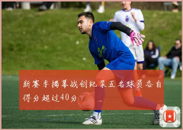 新赛季揭幕战创纪录五名球员各自得分超过40分