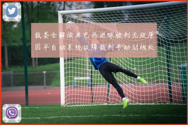 裁委会解读库巴西进球被判无效原因半自动系统故障裁判手动划线处理