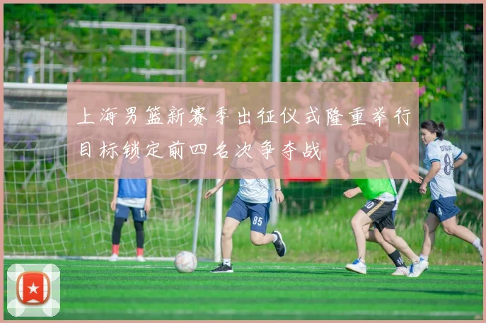 上海男篮新赛季出征仪式隆重举行目标锁定前四名次争夺战