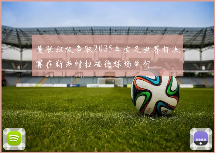 曼联积极争取2035年女足世界杯决赛在新老特拉福德球场举行