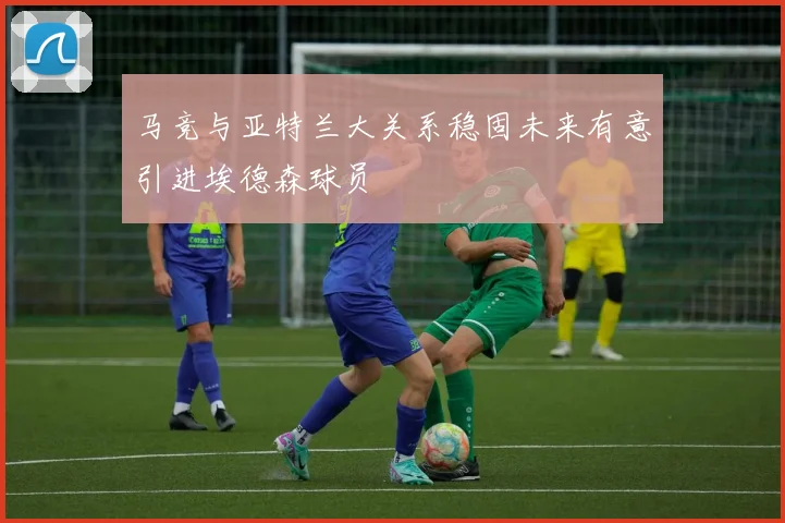 马竞与亚特兰大关系稳固未来有意引进埃德森球员