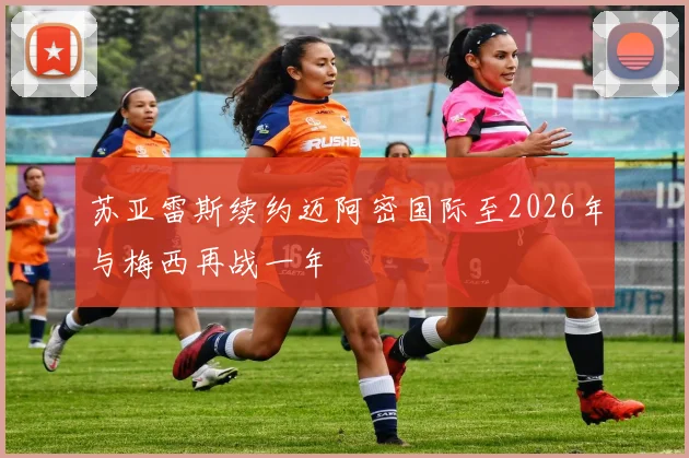苏亚雷斯续约迈阿密国际至2026年与梅西再战一年