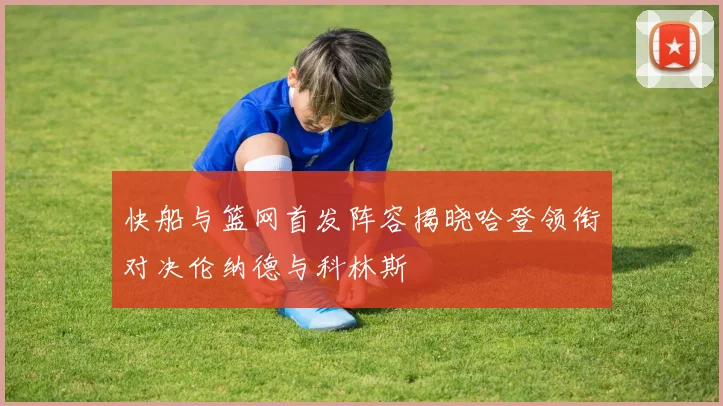 快船与篮网首发阵容揭晓哈登领衔对决伦纳德与科林斯