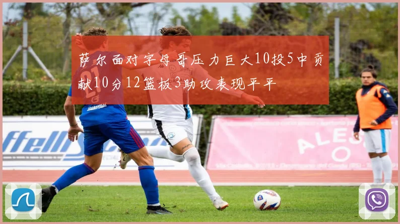 萨尔面对字母哥压力巨大10投5中贡献10分12篮板3助攻表现平平