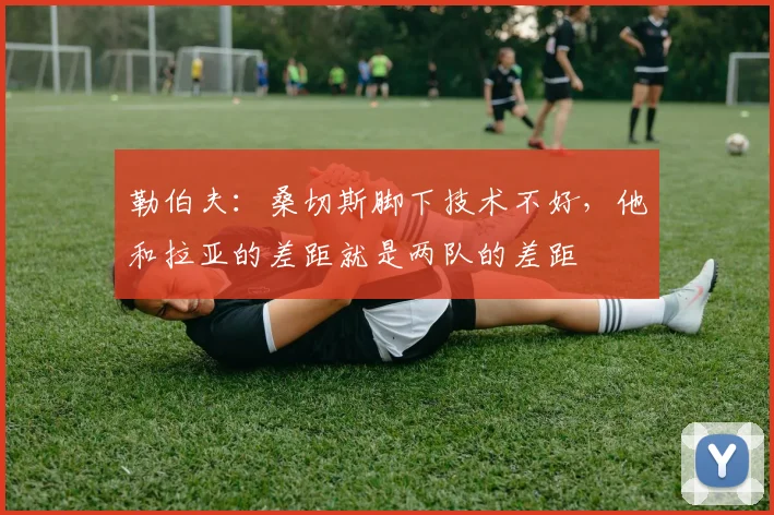 勒伯夫：桑切斯脚下技术不好，他和拉亚的差距就是两队的差距