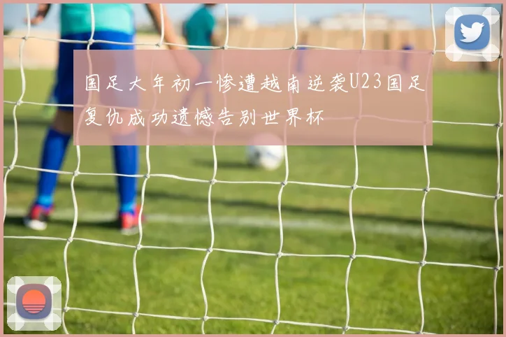 国足大年初一惨遭越南逆袭U23国足复仇成功遗憾告别世界杯