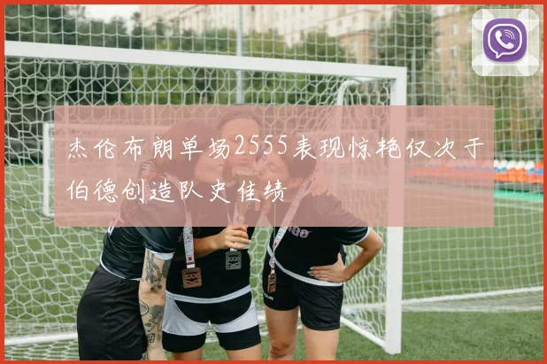 杰伦布朗单场2555表现惊艳仅次于伯德创造队史佳绩