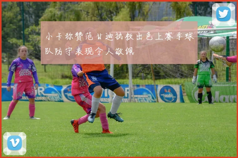 小卡称赞范甘迪执教出色上赛季球队防守表现令人敬佩