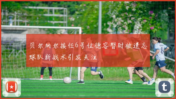 贝尔纳尔接任6号位德容暂时被遗忘球队新战术引发关注