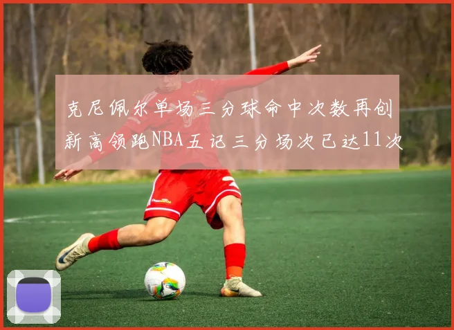 克尼佩尔单场三分球命中次数再创新高领跑NBA五记三分场次已达11次