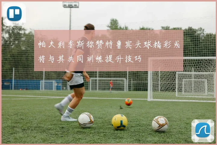 帕夫利季斯称赞特鲁宾头球精彩或将与其共同训练提升技巧